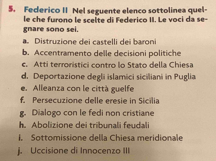 Federico II Nel seguente elenco sottolinea quel-
le che furono le scelte di Federico II. Le voci da se-
gnare sono sei.
a. Distruzione dei castelli dei baroni
b. Accentramento delle decisioni politiche
c. Atti terroristici contro lo Stato della Chiesa
d. Deportazione degli islamici siciliani in Puglia
e. Alleanza con le città guelfe
f. Persecuzione delle eresie in Sicilia
g. Dialogo con le fedi non cristiane
h. Abolizione dei tribunali feudali
i. Sottomissione della Chiesa meridionale
j. Uccisione di Innocenzo III