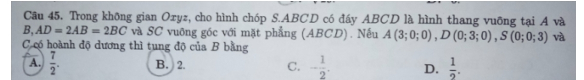 Trong không gian Oxyz, cho hình chóp S. ABCD có đáy ABCD là hình thang vuỡng tại A và
B, AD=2AB=2BC và SC vuỡng góc với mặt phẳng (ABCD). Nếu A(3;0;0), D(0;3;0), S(0;0;3) và
C có hoành độ dương thì tung độ của B bằng
A.  7/2 . B. 2. C. - 1/2 . D.  1/2 .