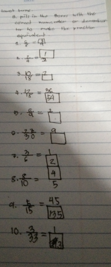 bowert savone. 
B. pill in the Boxes with the 
eoreet numevatee or demamcce 
tor to wmale the rraction 
equivaleoof 
A.  6/8 =frac boxed 39
 z/4 = 1/2 
3  10/18 =2
4.  12/18 =frac 36boxed 54
 6/9 =boxed 2
 17/30 = 9/□  
7.  3/6 = 1/2 
8.  8/10 = |4|/5 
d.  5/15 = 45/135 
10.  3/33 = 1/3 