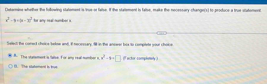 Determine whether the following statement is true or false. If the statement is false, make the necessary change(s) to produce a true statement.
x^2-9=(x-3)^2 for any real number x.
Select the correct choice below and, if necessary, fill in the answer box to complete your choice.
A. The statement is false. For any real number x, x^2-9=□. (Factor completely.)
B. The statement is true.