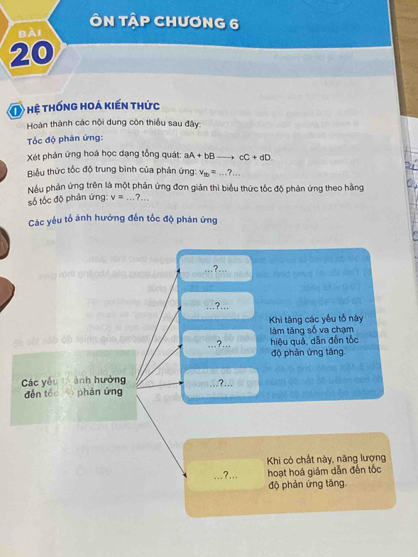 ÔN TậP CHươNG 6
bài
20
O hệ thống hoá kiến thức
Hoàn thành các nội dung còn thiếu sau đây:
Tốc độ phản ứng:
Xét phản ứng hoá học dạng tổng quát: aA+bBto cC+dD. 
Biểu thức tốc độ trung bình của phản ứng: v_tb=...?... 
Nếu phản ứng trên là một phản ứng đơn giản thì biểu thức tốc độ phản ứng theo hằng
số tốc độ phản ứng: v=...?.. _
Các yếu tố ảnh hưởng đến tốc độ phản ứng
?_
,?...
Khi tăng các yếu tổ này
làm tăng số va chạm
,?... hiệu quả, dẫn đến tốc
độ phản ứng tăng.
Các yếu ảnh hưởng
.?.
đến tốc hō phản ứng
Khi có chất này, năng lượng
_,?... hoạt hoá giảm dẫn đến tốc
độ phản ứng tăng.