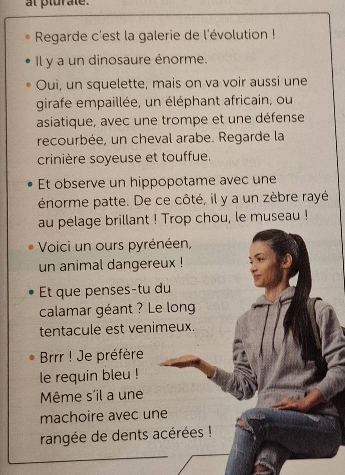 al plurate. 
Regarde c'est la galerie de l'évolution ! 
Il y a un dinosaure énorme. 
Oui, un squelette, mais on va voir aussi une 
girafe empaillée, un éléphant africain, ou 
asiatique, avec une trompe et une défense 
recourbée, un cheval arabe. Regarde la 
crinière soyeuse et touffue. 
Et observe un hippopotame avec une 
énorme patte. De ce côté, il y a un zèbre rayé 
au pelage brillant ! Trop chou, le museau ! 
Voici un ours pyrénéen, 
un animal dangereux ! 
Et que penses-tu du 
calamar géant ? Le long 
tentacule est venimeux. 
Brrr ! Je préfère 
le requin bleu ! 
Même s'il a une 
machoire avec une 
rangée de dents acérées !