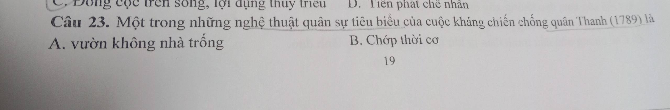 C. Dông cộc trên sống, lội dụng thuy triều D. Tiền phát chế nhân
Câu 23. Một trong những nghệ thuật quân sự tiêu biểu của cuộc kháng chiến chống quân Thanh (1789) là
A. vườn không nhà trống B. Chớp thời cơ
19