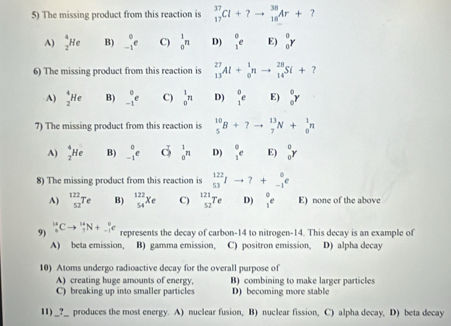 The missing product from this reaction is _(17)^(37)Cl+?to _(18)^(38)Ar+ ?
A) _2^(4He B) _(-1)^0e C) _0^1n D) beginarray)r 0 1endarray e E) _0^(0gamma
6) The missing product from this reaction is _(13)^(27)Al+_0^1nto _(14)^(28)Si+?
A) _2^4He B) _(-1)^0e C) _0^1n D) beginarray)r 0 1endarray e E) _0^(0gamma
7) The missing product from this reaction is _5^(10)B+?to _7^(13)N+_0^1n
A) _2^4He B) _(-1)^0e d _0^1n D) beginarray)r 0 1endarray e E) _0^(0gamma
8) The missing product from this reaction is ^122)_53Ito ?+_(-1)^0e
A) _(52)^(122)Te B) _(54)^(122)Xe C) _(52)^(121)Te D) beginarrayr 0 1endarray e E) none of the above
9) _6^(14)Cto _7^(14)N+_(-1)^0e represents the decay of carbon-14 to nitrogen-14. This decay is an example of
A) beta emission, B) gamma emission, C) positron emission, D) alpha decay
10) Atoms undergo radioactive decay for the overall purpose of
A) creating huge amounts of energy, B) combining to make larger particles
C) breaking up into smaller particles D) becoming more stable
11) o _?_ produces the most energy. A) nuclear fusion, B) nuclear fission, C) alpha decay, D) beta decay