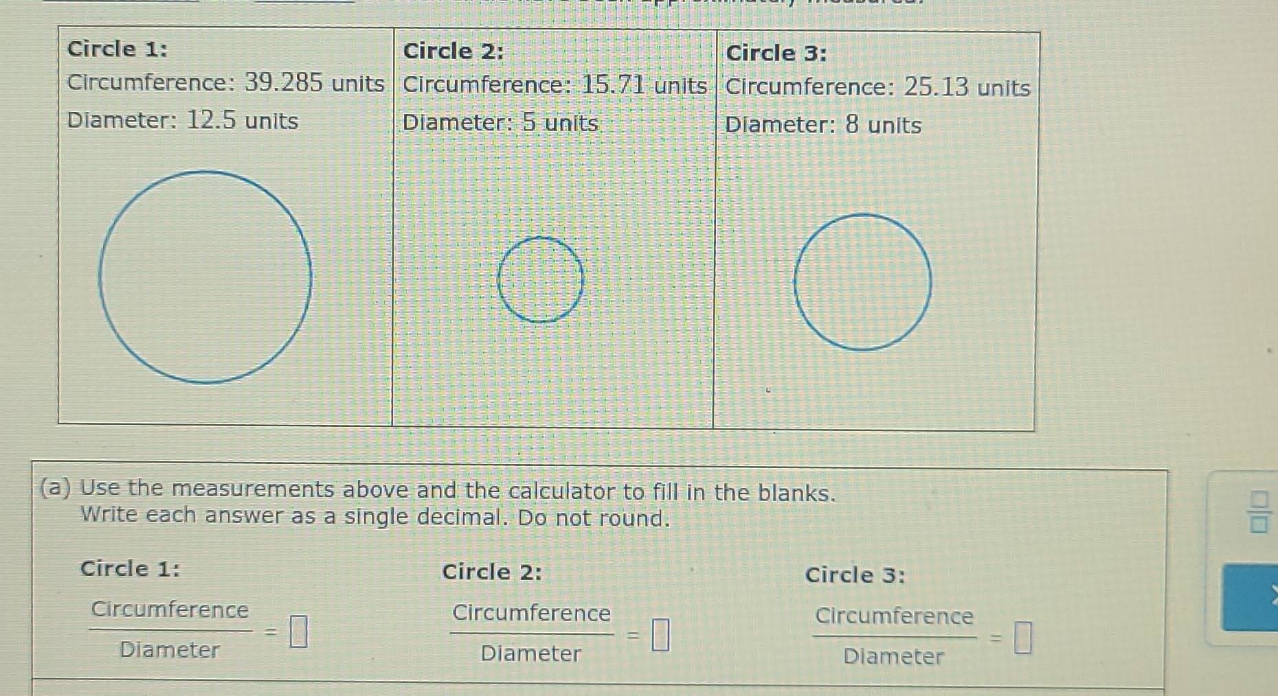 Use the measurements above and the calculator to fill in the blanks. 
Write each answer as a single decimal. Do not round.
 □ /□  
Circle 1: Circle 2: Circle 3:
 Circumference/Diameter =□
 Circumference/Diameter =□
 circumference/Diameter =□