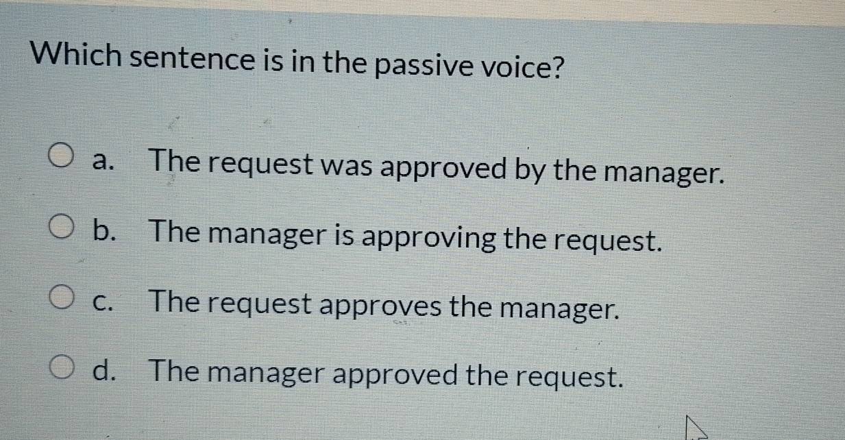 Which sentence is in the passive voice?
a. The request was approved by the manager.
b. The manager is approving the request.
c. The request approves the manager.
d. The manager approved the request.