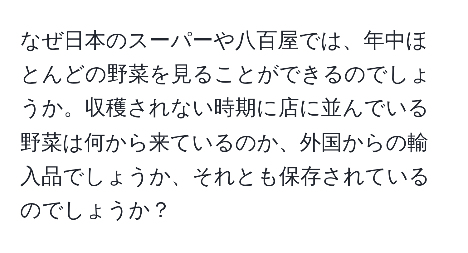 なぜ日本のスーパーや八百屋では、年中ほとんどの野菜を見ることができるのでしょうか。収穫されない時期に店に並んでいる野菜は何から来ているのか、外国からの輸入品でしょうか、それとも保存されているのでしょうか？