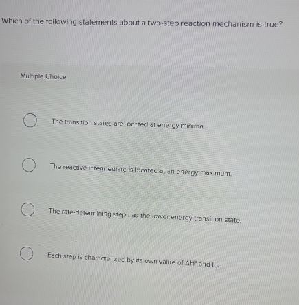 Which of the following statements about a two-step reaction mechanism is true?
Multiple Choice
The transition states are located at energy minima.
The reactive intermediate is located at an energy maximum.
The rate-determining step has the lower energy transition state.
Each step is characterized by its own value of △ H^ and E_a.
