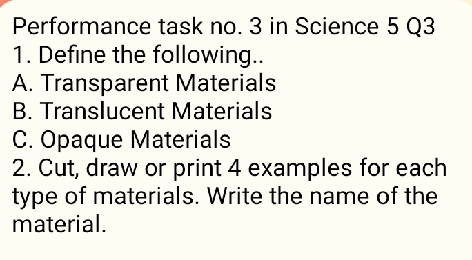 Performance task no. 3 in Science 5 Q3 
1. Define the following.. 
A. Transparent Materials 
B. Translucent Materials 
C. Opaque Materials 
2. Cut, draw or print 4 examples for each 
type of materials. Write the name of the 
material.