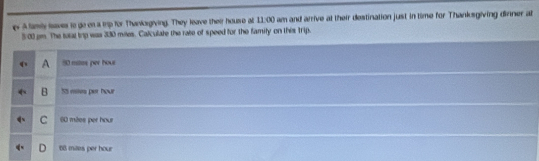 A famly leaves to go on a trip for Thankorgiving. They leave their house at 11:00 am and arrive at their destination just in time for Thanksgiving dinner at
5:00 pm. The total trp was 330 miles. Calculate the rate of speed for the famity on this trip.
A 50 mites per hour
B 55 milles per hour
C 60 mêes per hour
D 68 miles per hour