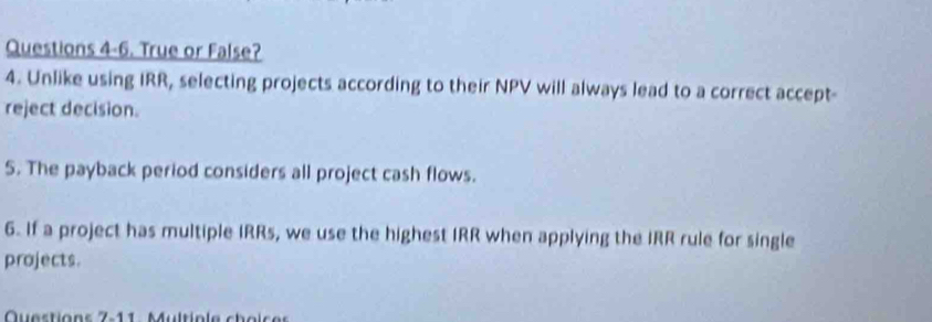 Questions 4-6. True or False? 
4. Unlike using IRR, selecting projects according to their NPV will always lead to a correct accept- 
reject decision. 
5. The payback period considers all project cash flows. 
6. If a project has multiple IRRs, we use the highest IRR when applying the IRR rule for single 
projects. 
Questions 7-11: Multiole choic es