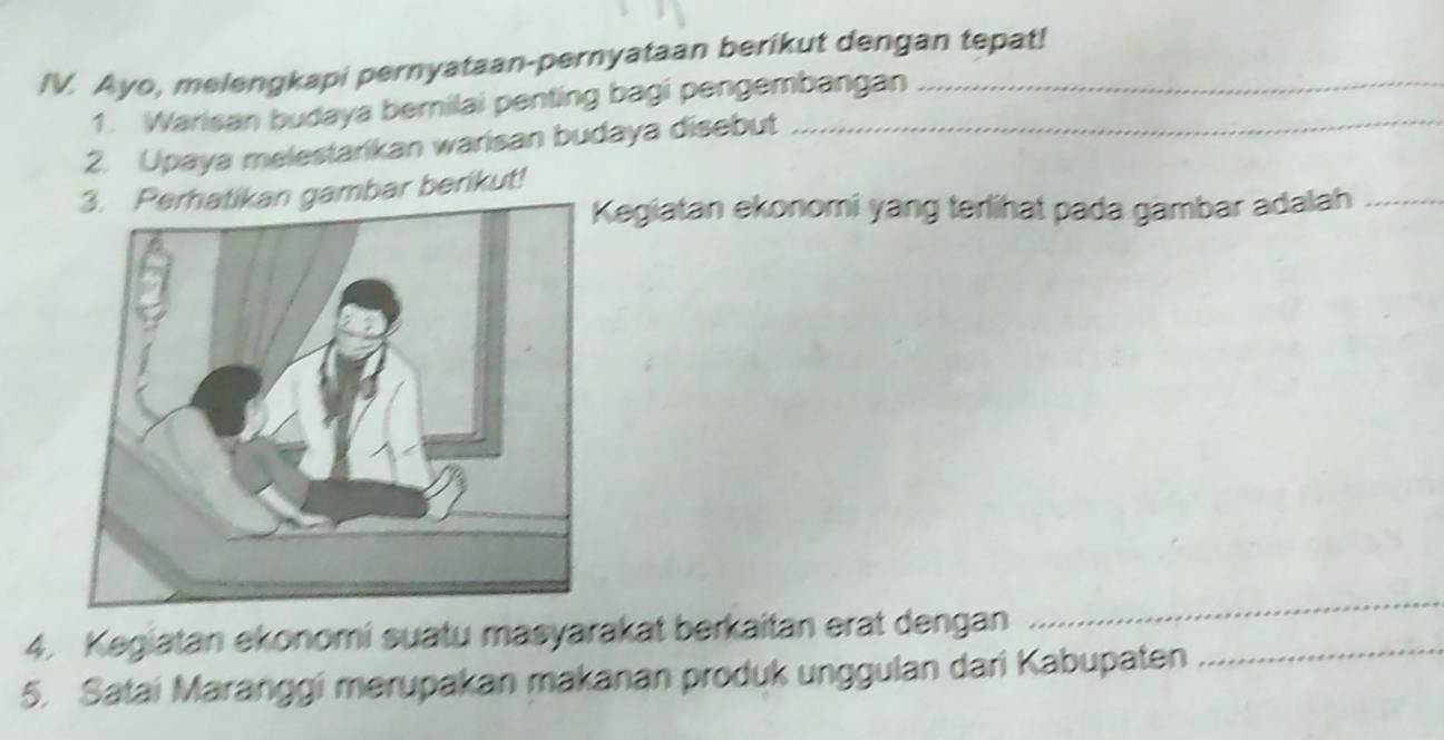 Ayo, melengkapi pernyataan-pernyataan berikut dengan tepat! 
1. Warisan budaya bernilai penting bagi pengembangan 
2. Upaya melestarikan warisan budaya disebut 
gambar berikut! 
egiatan ekonomi yang terlihat pada gambar adalah_ 
4. Kegiatan ekonomi suatu masyarakat berkaitan erat dengan_ 
_ 
5. Satai Maranggi merupakan makanan produk unggulan dari Kabupaten