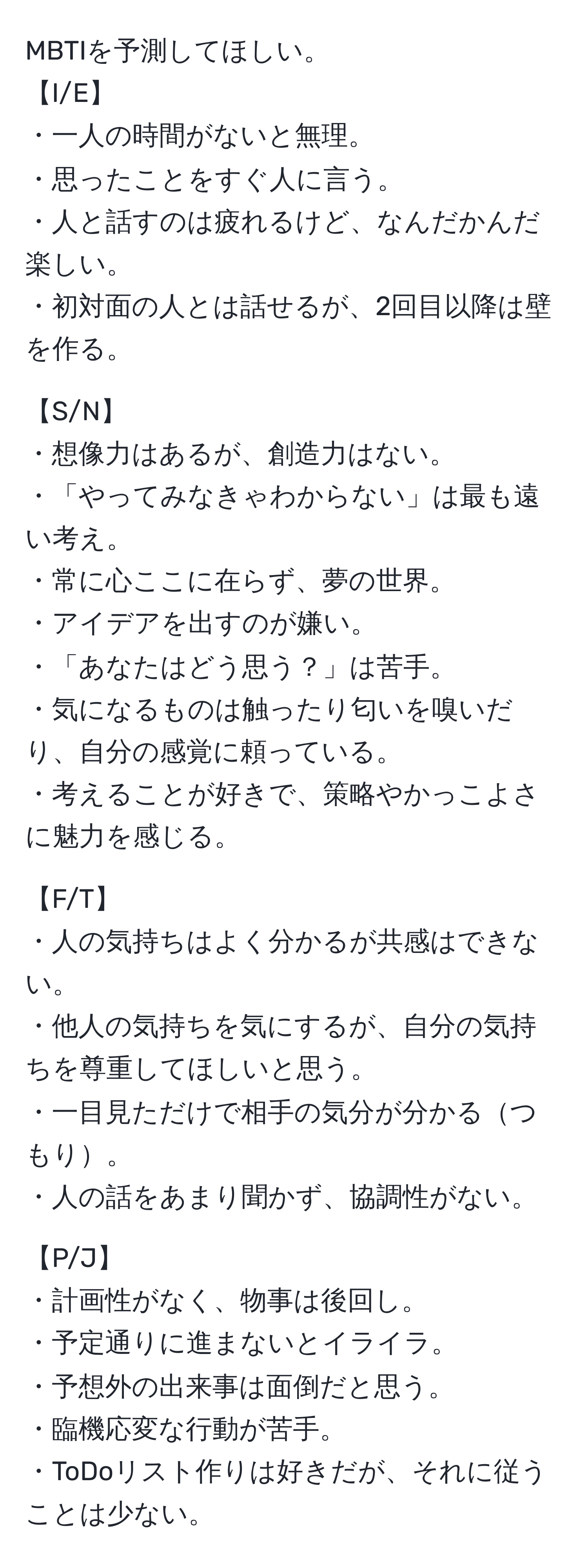 MBTIを予測してほしい。  
【I/E】  
・一人の時間がないと無理。  
・思ったことをすぐ人に言う。  
・人と話すのは疲れるけど、なんだかんだ楽しい。  
・初対面の人とは話せるが、2回目以降は壁を作る。  

【S/N】  
・想像力はあるが、創造力はない。  
・「やってみなきゃわからない」は最も遠い考え。  
・常に心ここに在らず、夢の世界。  
・アイデアを出すのが嫌い。  
・「あなたはどう思う？」は苦手。  
・気になるものは触ったり匂いを嗅いだり、自分の感覚に頼っている。  
・考えることが好きで、策略やかっこよさに魅力を感じる。  

【F/T】  
・人の気持ちはよく分かるが共感はできない。  
・他人の気持ちを気にするが、自分の気持ちを尊重してほしいと思う。  
・一目見ただけで相手の気分が分かるつもり。  
・人の話をあまり聞かず、協調性がない。  

【P/J】  
・計画性がなく、物事は後回し。  
・予定通りに進まないとイライラ。  
・予想外の出来事は面倒だと思う。  
・臨機応変な行動が苦手。  
・ToDoリスト作りは好きだが、それに従うことは少ない。