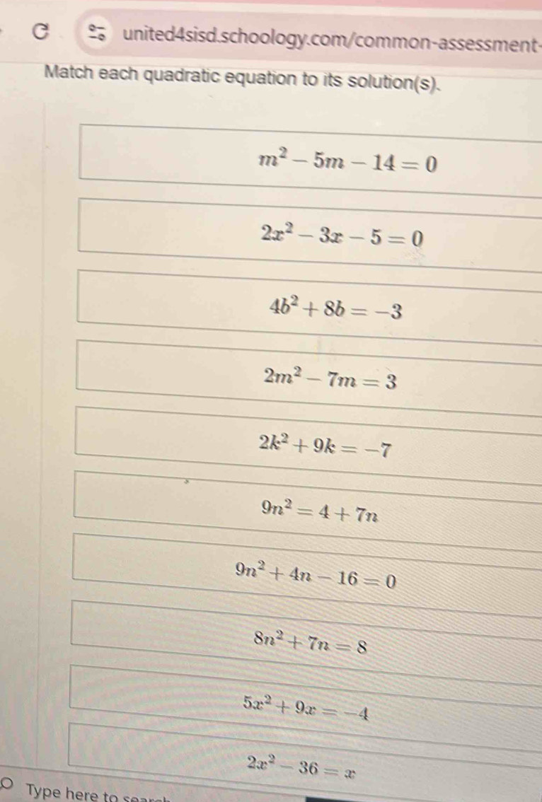 do united4sisd.schoology.com/common-assessment-
Match each quadratic equation to its solution(s).
m^2-5m-14=0
2x^2-3x-5=0
4b^2+8b=-3
2m^2-7m=3
2k^2+9k=-7
9n^2=4+7n
9n^2+4n-16=0
8n^2+7n=8
5x^2+9x=-4
2x^2-36=x
Type here to