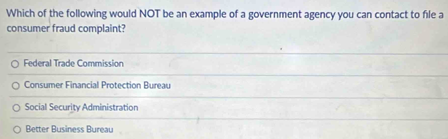 Which of the following would NOT be an example of a government agency you can contact to file a
consumer fraud complaint?
Federal Trade Commission
Consumer Financial Protection Bureau
Social Security Administration
Better Business Bureau