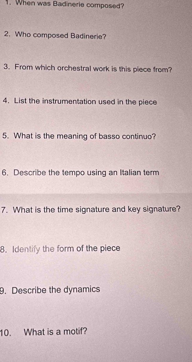 When was Badinerie composed? 
2. Who composed Badinerie? 
3. From which orchestral work is this piece from? 
4. List the instrumentation used in the piece 
5. What is the meaning of basso continuo? 
6. Describe the tempo using an Italian term 
7. What is the time signature and key signature? 
8. Identify the form of the piece 
9. Describe the dynamics 
10. What is a motif?