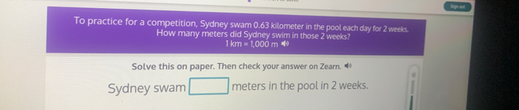 Sign out 
To practice for a competition, Sydney swam 0.63 kilometer in the pool each day for 2 weeks. 
How many meters did Sydney swim in those 2 weeks?
1km=1,000m
Solve this on paper. Then check your answer on Zearn. “ 
Sydney swam meters in the pool in 2 weeks.