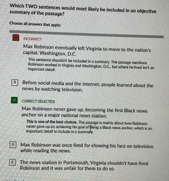 Which TWO sentences would most likely be included in an objective
summary of the passage?
Choose all answers that apply:
INCORRECT
Max Robinson eventually left Virginia to move to the nation's
capital, Washington, D.C.
This sentence shouldn't be included in a summary. The passage mentions
Robinson worked in Virginia and Washington, D.C., but where he lived isn't an
important detail.
B Before social media and the internet, people learned about the
news by watching television.
CORRECT (SELECTED)
Max Robinson never gave up, becoming the first Black news
anchor on a major national news station.
This is one of the best choices. The passage is mainly about how Robinson
never gave up on achieving his goal of being a Black news anchor, which is an
important detail to include in a summary.
D Max Robinson was once fired for showing his face on television
while reading the news.
ε The news station in Portsmouth, Virginia shouldn't have fired
Robinson and it was unfair for them to do so.