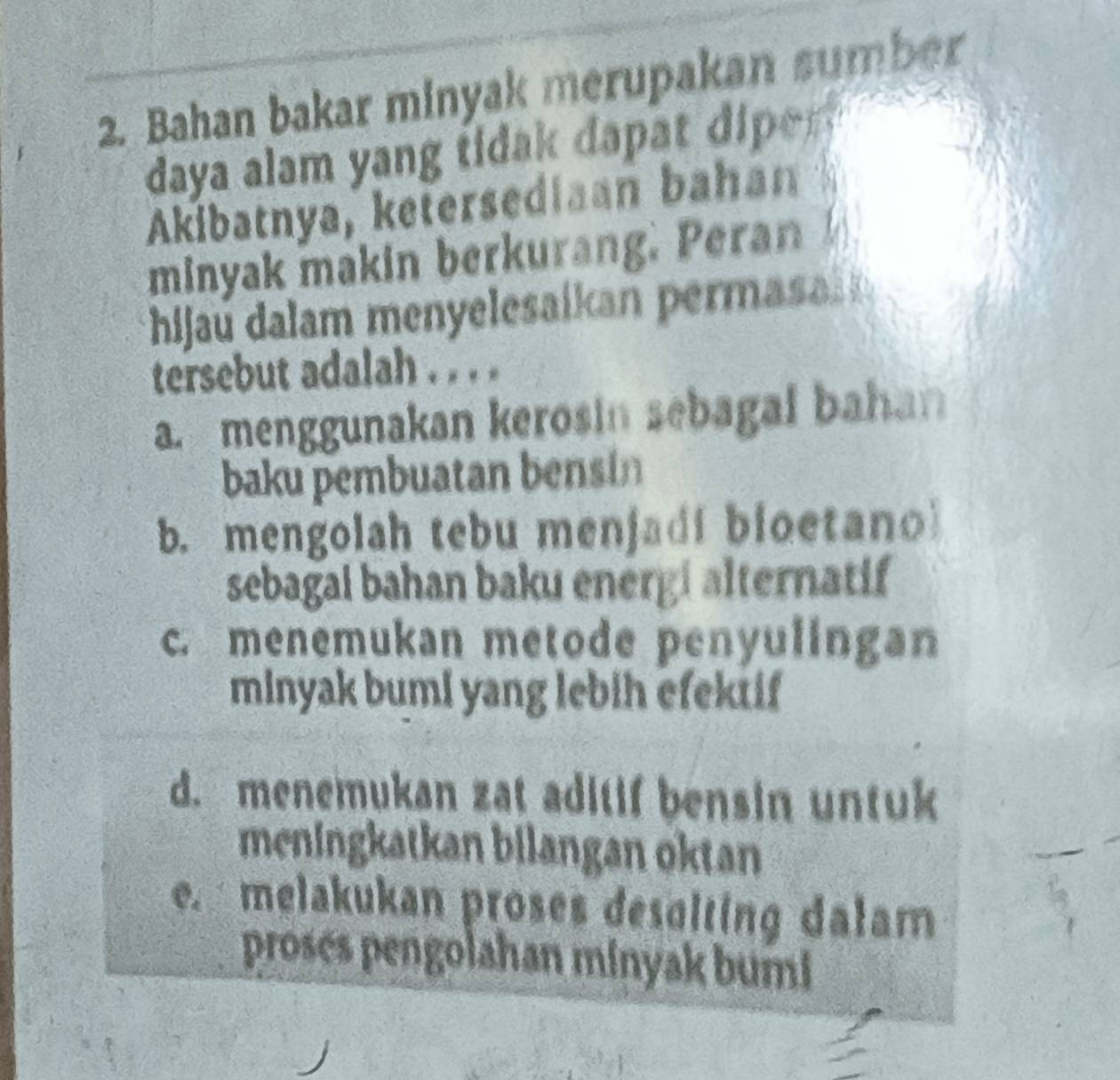 Bahan bakar minyak merupakan sumber
daya alam yang tidak dap e n 
Akibatnya, ketersediaan bahan 
minyak makin berkurang. Peran 
hijau dalam menyelesaikan permas 
tersebut adalah . . . .
a. menggunakan kerosin sebagal bahan
baku pembuatan bensin
b. mengolah tebu menjadi bloetano
sebagai bahan baku energi alternatif
c. menemukan metode penyulingan
minyak bumi yang lebih efektif
d. menemukan zat aditif bensin untuk
meningkatkan bilangan oktan
e. melakukan proses desalting dalam
prosés pengolahan minyak bumi
J