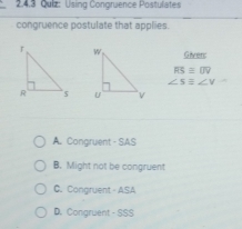 Using Congruence Postulates
congruence postulate that applies.
Given:
RSequiv UVS
∠ S≌ ∠ V

A. Congruent - SAS
B. Might not be congruent
C. Congruent - ASA
D. Congruent - SSS