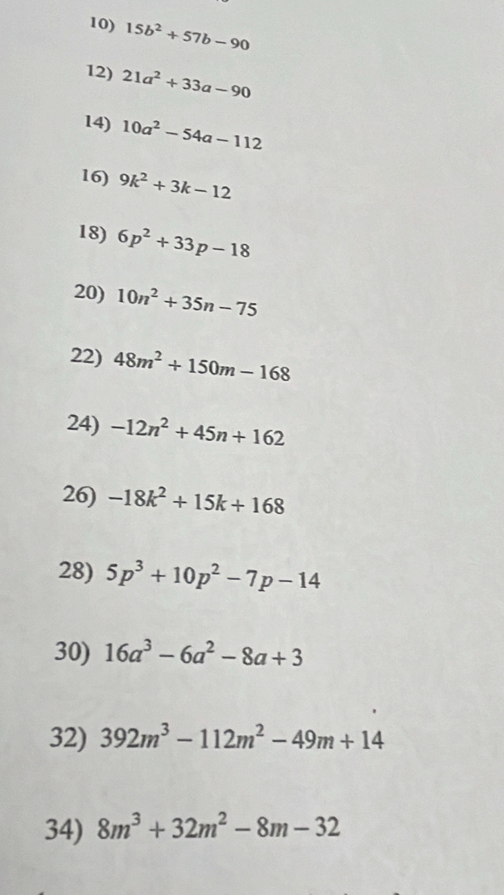 15b^2+57b-90
12) 21a^2+33a-90
14) 10a^2-54a-112
16) 9k^2+3k-12
18) 6p^2+33p-18
20) 10n^2+35n-75
22) 48m^2+150m-168
24) -12n^2+45n+162
26) -18k^2+15k+168
28) 5p^3+10p^2-7p-14
30) 16a^3-6a^2-8a+3
32) 392m^3-112m^2-49m+14
34) 8m^3+32m^2-8m-32