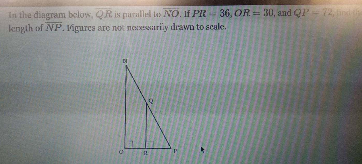 In the diagram below, overline QR is parallel to overline NO. If PR=36, OR=30 , and QP=72 , find the 
length of overline NP. Figures are not necessarily drawn to scale.