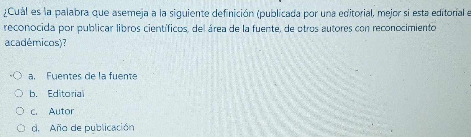 ¿Cuál es la palabra que asemeja a la siguiente definición (publicada por una editorial, mejor si esta editorial e
reconocida por publicar libros científicos, del área de la fuente, de otros autores con reconocimiento
académicos)?
a. Fuentes de la fuente
b. Editorial
c. Autor
d. Año de publicación