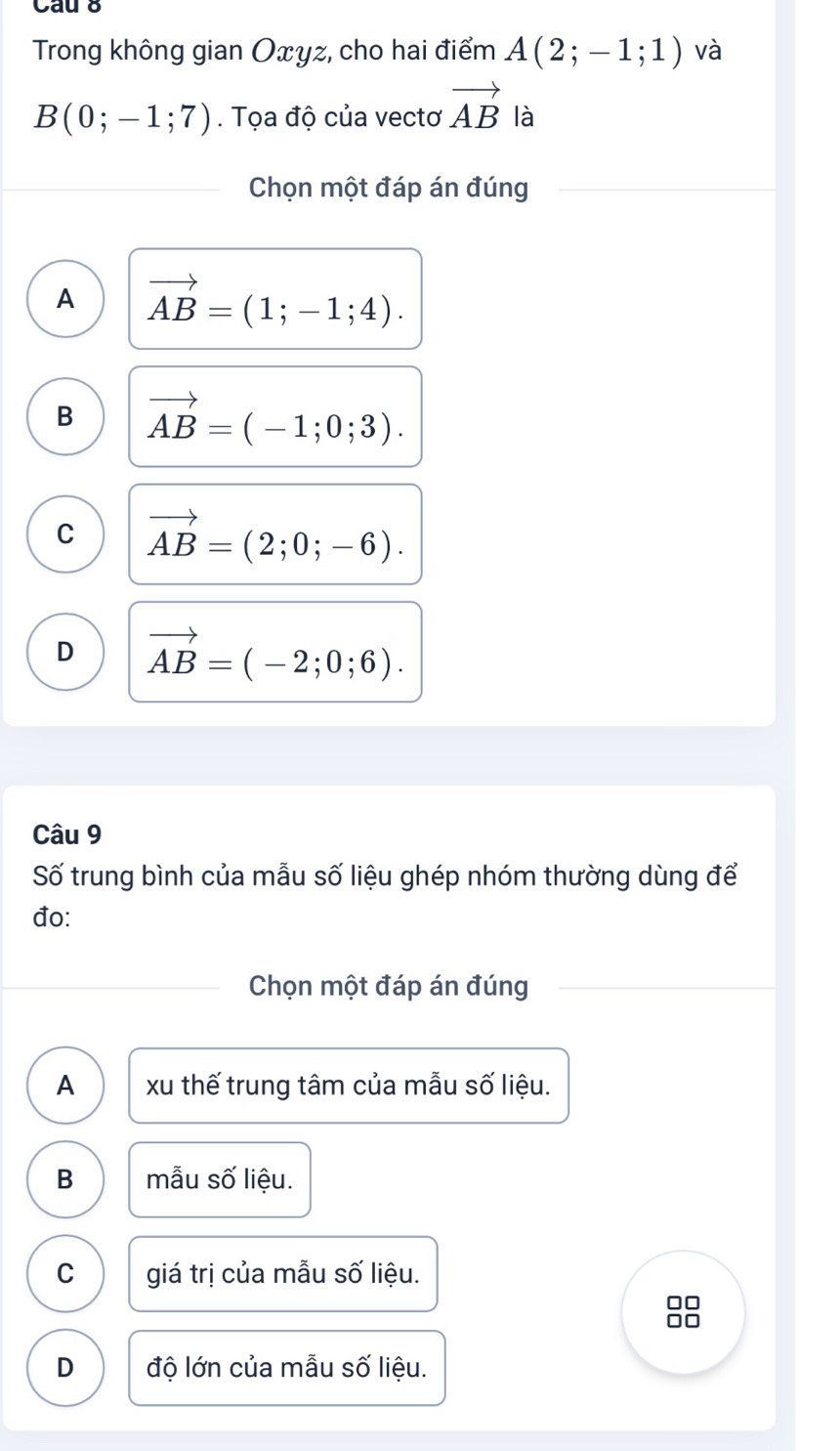 Cau 8
Trong không gian Oxyz, cho hai điểm A(2;-1;1) và
B(0;-1;7). Tọa độ của vectơ vector AB là
Chọn một đáp án đúng
A vector AB=(1;-1;4).
B vector AB=(-1;0;3).
C vector AB=(2;0;-6).
D vector AB=(-2;0;6). 
Câu 9
Số trung bình của mẫu số liệu ghép nhóm thường dùng để
đo:
Chọn một đáp án đúng
A xu thế trung tâm của mẫu số liệu.
B mẫu số liệu.
C giá trị của mẫu số liệu.
□□
□□
D độ lớn của mẫu số liệu.