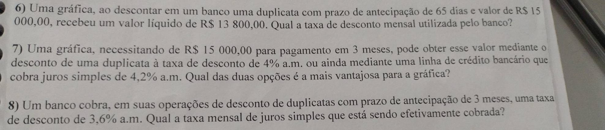 Uma gráfica, ao descontar em um banco uma duplicata com prazo de antecipação de 65 dias e valor de R$ 15
000,00, recebeu um valor líquido de R$ 13 800,00. Qual a taxa de desconto mensal utilizada pelo banco? 
7) Uma gráfica, necessitando de R$ 15 000,00 para pagamento em 3 meses, pode obter esse valor mediante o 
desconto de uma duplicata à taxa de desconto de 4% a.m. ou ainda mediante uma linha de crédito bancário que 
cobra juros simples de 4,2% a.m. Qual das duas opções é a mais vantajosa para a gráfica? 
8) Um banco cobra, em suas operações de desconto de duplicatas com prazo de antecipação de 3 meses, uma taxa 
de desconto de 3,6% a.m. Qual a taxa mensal de juros simples que está sendo efetivamente cobrada?