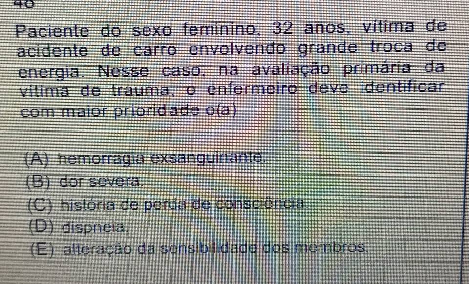 Paciente do sexo feminino, 32 anos, vítima de
acidente de carão envolvendo grande troça de
energia. Nesse caso, na avaliação primária da
vítima de trauma, o enfermeiro deve identificar
com maior prioridade o(a)
(A) hemorragia exsanguinante.
(B) dor severa.
(C) história de perda de consciência.
(D) dispneia.
(E) alteração da sensibilidade dos membros.