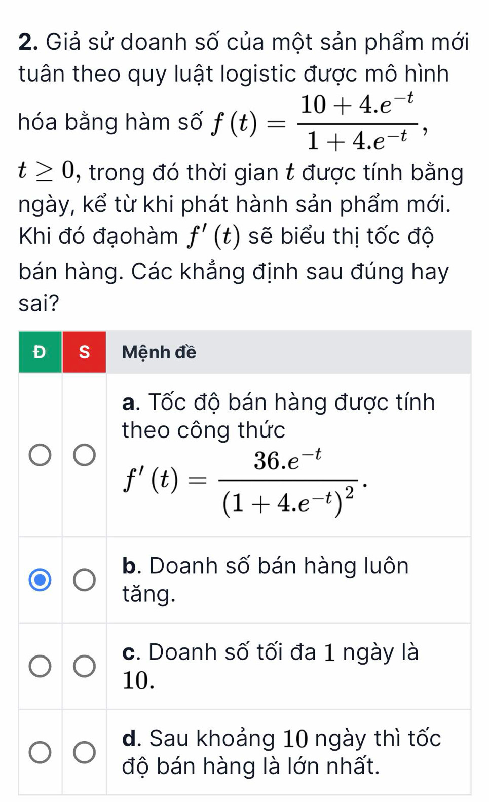 Giả sử doanh số của một sản phẩm mới
tuân theo quy luật logistic được mô hình
hóa bằng hàm số f(t)= (10+4.e^(-t))/1+4.e^(-t) ,
t≥ 0 , trong đó thời gian t được tính bằng
ngày, kể từ khi phát hành sản phẩm mới.
Khi đó đạohàm f'(t) sẽ biểu thị tốc độ
bán hàng. Các khẳng định sau đúng hay
sai?