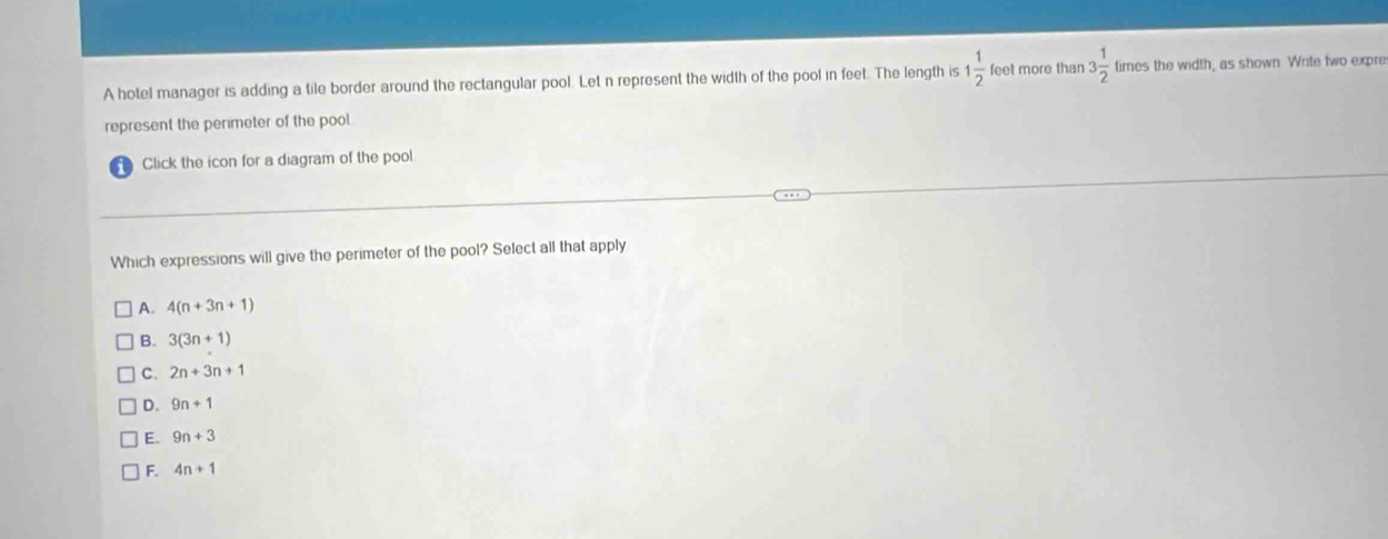 A hotel manager is adding a tile border around the rectangular pool. Let n represent the width of the pool in feet. The length is 1 1/2  feet more than 3 1/2  times the width, as shown Write two expre
represent the perimeter of the pool.
Click the icon for a diagram of the pool
Which expressions will give the perimeter of the pool? Select all that apply
A. 4(n+3n+1)
B. 3(3n+1)
C. 2n+3n+1
D. 9n+1
E. 9n+3
F. 4n+1