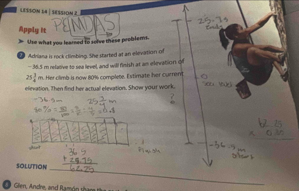 LESSON 14 | SESSION 2 
Apply it 
Use what you learned to solve these problems. 
Z Adriana is rock climbing. She started at an elevation of 
-- 36.5 m relative to sea level, and will finish at an elevation of
25 3/4 m. Her climb is now 80% complete. Estimate her current 
elevation. Then find her actual elevation. Show your work. 
SOLUTION 
_ 
8 Glen, Andre, and Ramón sharo