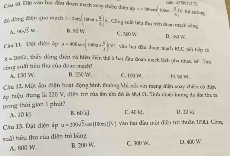 zalo: 0378972172
Câu 10. Đặt vào hai đầu đoạn mạch xoay chiều điện áp u=180cos (100π t- π /6 ) V thì cường
độ dòng điện qua mạch i=2sin (100π t+ π /6 )A. Công suất tiêu thụ trên đoạn mạch bằng
C. 360 W.
A. 90sqrt(3)W. B. 90 W. D. 180 W.
Câu 11. Đặt điện áp u=400cos (100π t+ π /3 )(V) vào hai đầu đoạn mạch RLC nối tiếp có
R=200Omega , thấy dòng điện và hiệu điện thế ở hai đầu đoạn mạch lệch pha nhau 60°. Tim
công suất tiêu thụ của đoạn mạch?
A. 150 W. B. 250 W. C. 100 W. D. 50 W.
Câu 12. Một ấm điện hoạt động bình thường khi nối với mạng điện xoay chiều có điện
áp hiệu dụng là 220 V, điện trở của ấm khi đó là 48, 4 Ω. Tính nhiệt lượng do ấm tỏa ra
trong thời gian 1 phút?
A. 10 kJ. B. 60 kJ. C. 40 kJ. D. 20 kJ.
Câu 13. Đặt điện áp u=200sqrt(2)cos (100π t)(V) vào hai đầu một điện trở thuần 100Ω. Công
suất tiêu thụ của điện trở bằng
A. 800 W. B. 200 W. C. 300 W. D. 400 W.