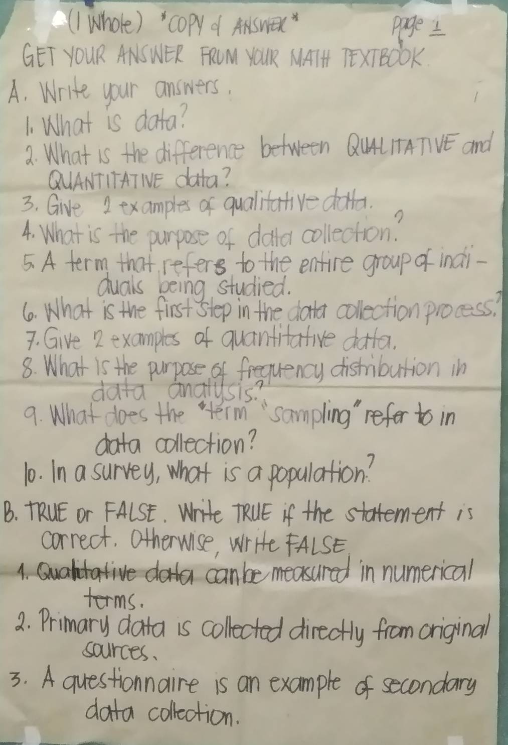 ((I Whole) " copy d ANswex 
page I 
GET YOUR ANSWER FRUM YOUR MAIH TEXTBOOK. 
A. Write your answers. 
1. What is data? 
a. What is the difference between QuALIATVE and 
QUANTITATIE data? 
3. Give 2 examples of qualitative dlla. 
4. What is the purpose of dollor collection? 
5. A term that, refers to the enfire group of indi 
duals being studied. 
6. What is the first step in the dotor collection process? 
7. Give 2 examples of quanfifative dotfer. 
8. What is the purpose of frequency distribution in 
data analysis? 
9. What does the term "sampling" refer to in 
data collection? 
10. In a survey, what is a population? 
B. TRUE or FALSt. Write TRUE if the statement is 
correct. Otherwise, write FALSE 
1. Qualtative dota canbe measured in numerical 
terms. 
2. Primary data is collected directly from original 
sources. 
3. A questionnaire is an example of secondary 
data collection.