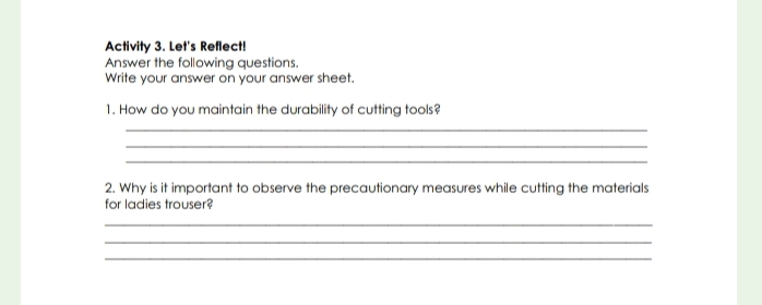 Activity 3. Let's Reflect! 
Answer the following questions. 
Write your answer on your answer sheet. 
1. How do you maintain the durability of cutting tools? 
_ 
_ 
_ 
2. Why is it important to observe the precautionary measures while cutting the materials 
for ladies trouser? 
_ 
_ 
_