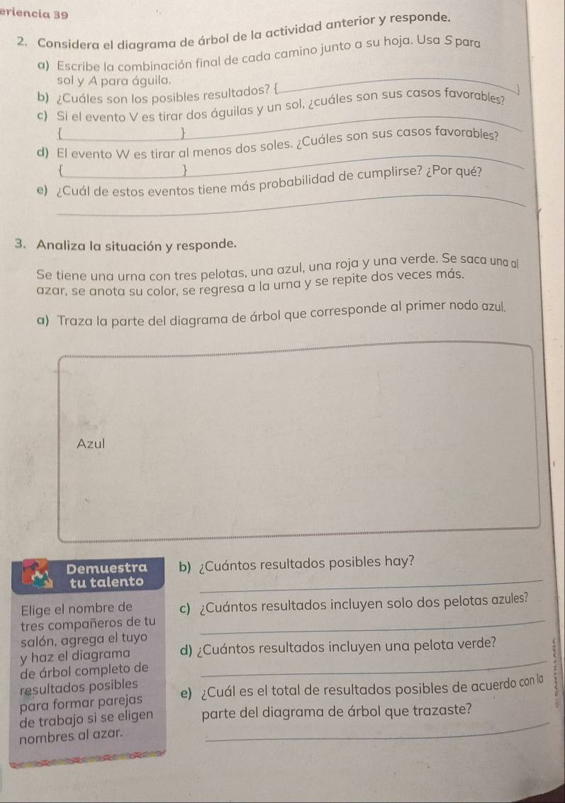 eriência 39 
2. Considera el diagrama de árbol de la actividad anterior y responde. 
a) Escribe la combinación final de cada camino junto a su hoja. Usa Spara 
sol y A para águila. 
b) ¿Cuáles son los posibles resultados?  
_ 
_ 
c) Si el evento V es tirar dos águilas y un sol, ¿cuáles son sus casos favorables? 
. 
1 
_ 
d) El evento W es tirar al menos dos soles. ¿Cuáles son sus casos favorables? 
1 
_ 
e) ¿Cuál de estos eventos tiene más probabilidad de cumplirse? ¿Por qué? 
3. Analiza la situación y responde. 
Se tiene una urna con tres pelotas, una azul, una roja y una verde. Se saca una al 
azar, se anota su color, se regresa a la urna y se repite dos veces más. 
a) Traza la parte del diagrama de árbol que corresponde al primer nodo azul. 
Azul 
Demuestra b) ¿Cuántos resultados posibles hay? 
tu talento_ 
_ 
Elige el nombre de c) ¿Cuántos resultados incluyen solo dos pelotas azules? 
tres compañeros de tu 
salón, agrega el tuyo 
_ 
y haz el diagrama d) ¿Cuántos resultados incluyen una pelota verde? 
de árbol completo de 
resultados posibles 
para formar parejas e) ¿Cuál es el total de resultados posibles de acuerdo con la 
de trabajo si se eligen parte del diagrama de árbol que trazaste? 
nombres al azar. 
_