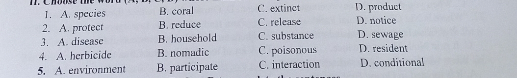 Choose t h w
C. extinct
1. A. species B. coral D. product
2. A. protect B. reduce C. release D. notice
3. A. disease B. household C. substance D. sewage
4. A. herbicide B. nomadic C. poisonous D. resident
5. A. environment B. participate C. interaction D. conditional