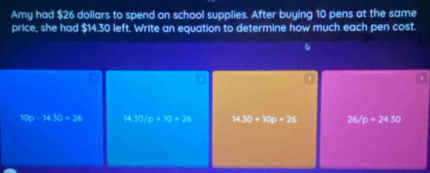 Amy had $26 dollars to spend on school supplies. After buying 10 pens at the same
price, she had $14.30 left. Write an equation to determine how much each pen cost.
,
10p-1430=26 14.30/p+10=26 14.30+10p=26 26/p=24.30