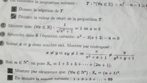 On considère la proposition suivante : T:^n(forall n∈ Z):n^2-n-1>
a Donner la négation de T. 
Déduire la valeur de vérité de la proposition T. 
③ Montrer que: (forall x∈ R): 1/sqrt(x^2+1) =1Leftrightarrow x=0
4 Résoudre dans R l'équation suivante: x^2-3|x+2|-4=0
5 Soient x et y deux nombre réel. Montrer par contraposé :
x!= y et xy!= 1Rightarrow  x/x^2+x+1 !=  y/y^2+y+1 
5 Soit n∈ N^*; on pose S_n=1+3+5+·s +(2n+1). 
Montrer par récurrence que: (forall n∈ N^*):S_n=(n+1)^2. 
En déduire la somme suivante : 1+3+5+...+99