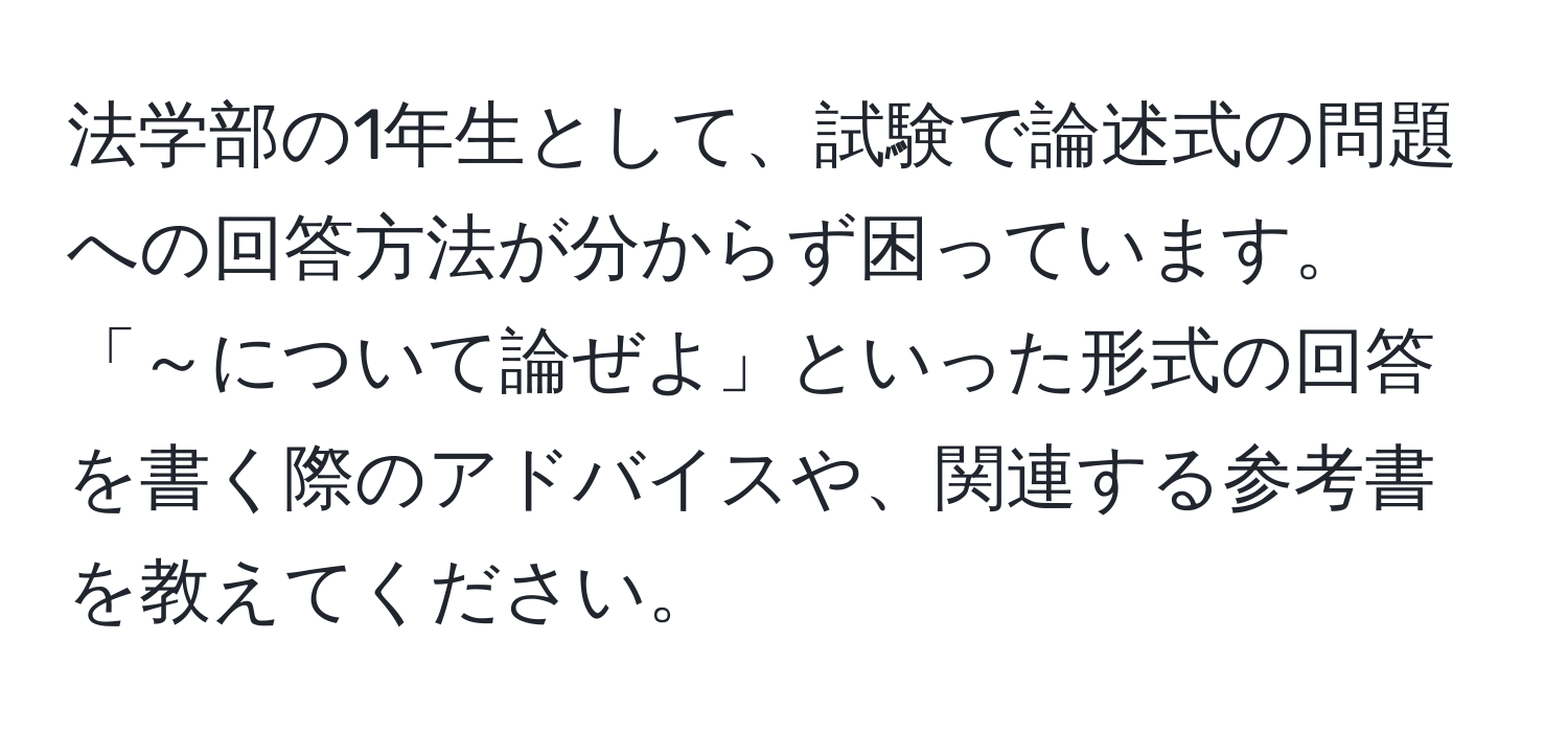 法学部の1年生として、試験で論述式の問題への回答方法が分からず困っています。「～について論ぜよ」といった形式の回答を書く際のアドバイスや、関連する参考書を教えてください。