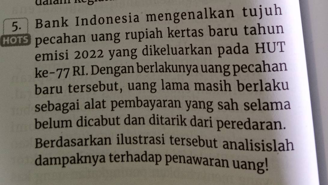 Bank Indonesia mengenalkan tujuh 
HOIS pecahan uang rupiah kertas baru tahun 
emisi 2022 yang dikeluarkan pada HUT 
ke− 77 RI. Dengan berlakunya uang pecahan 
baru tersebut, uang lama masih berlaku 
sebagai alat pembayaran yang sah selama 
belum dicabut dan ditarik dari peredaran. 
Berdasarkan ilustrasi tersebut analisislah 
dampaknya terhadap penawaran uang!