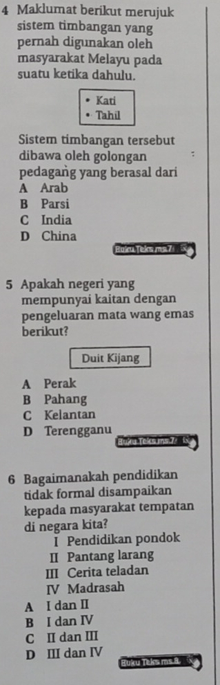 Maklumat berikut merujuk
sistem timbangan yang
pernah digunakan oleh
masyarakat Melayu pada
suatu ketika dahulu.
Kati
Tahil
Sistem timbangan tersebut
dibawa oleh golongan
pedagang yang berasal dari
A Arab
B Parsi
C India
D China
Buku Teks ms7 
5 Apakah negeri yang
mempunyai kaitan dengan
pengeluaran mata wang emas
berikut?
Duit Kijang
A Perak
B Pahang
C Kelantan
D Terengganu
Buku Tokcs ms 72 f
6 Bagaimanakah pendidikan
tidak formal disampaikan
kepada masyarakat tempatan
di negara kita?
I Pendidikan pondok
II Pantang larang
III Cerita teladan
IV Madrasah
A I dan II
B I dan IV
C II dan III
D III dan IV
Buku Teks ms 8