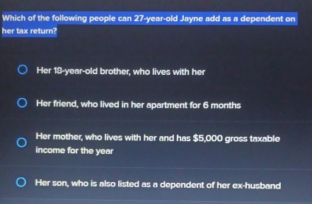 Which of the following people can 27-year-old Jayne add as a dependent on
her tax return?
Her 18-year-old brother, who lives with her
Her friend, who lived in her apartment for 6 months
Her mother, who lives with her and has $5,000 gross taxable
income for the year
Her son, who is also listed as a dependent of her ex-husband