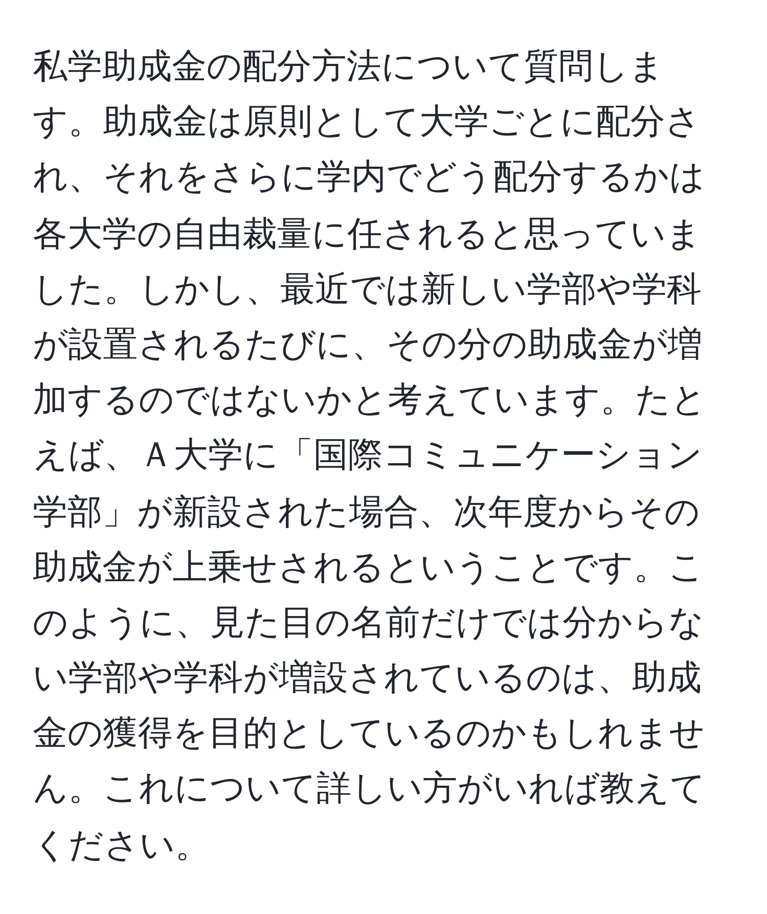 私学助成金の配分方法について質問します。助成金は原則として大学ごとに配分され、それをさらに学内でどう配分するかは各大学の自由裁量に任されると思っていました。しかし、最近では新しい学部や学科が設置されるたびに、その分の助成金が増加するのではないかと考えています。たとえば、Ａ大学に「国際コミュニケーション学部」が新設された場合、次年度からその助成金が上乗せされるということです。このように、見た目の名前だけでは分からない学部や学科が増設されているのは、助成金の獲得を目的としているのかもしれません。これについて詳しい方がいれば教えてください。