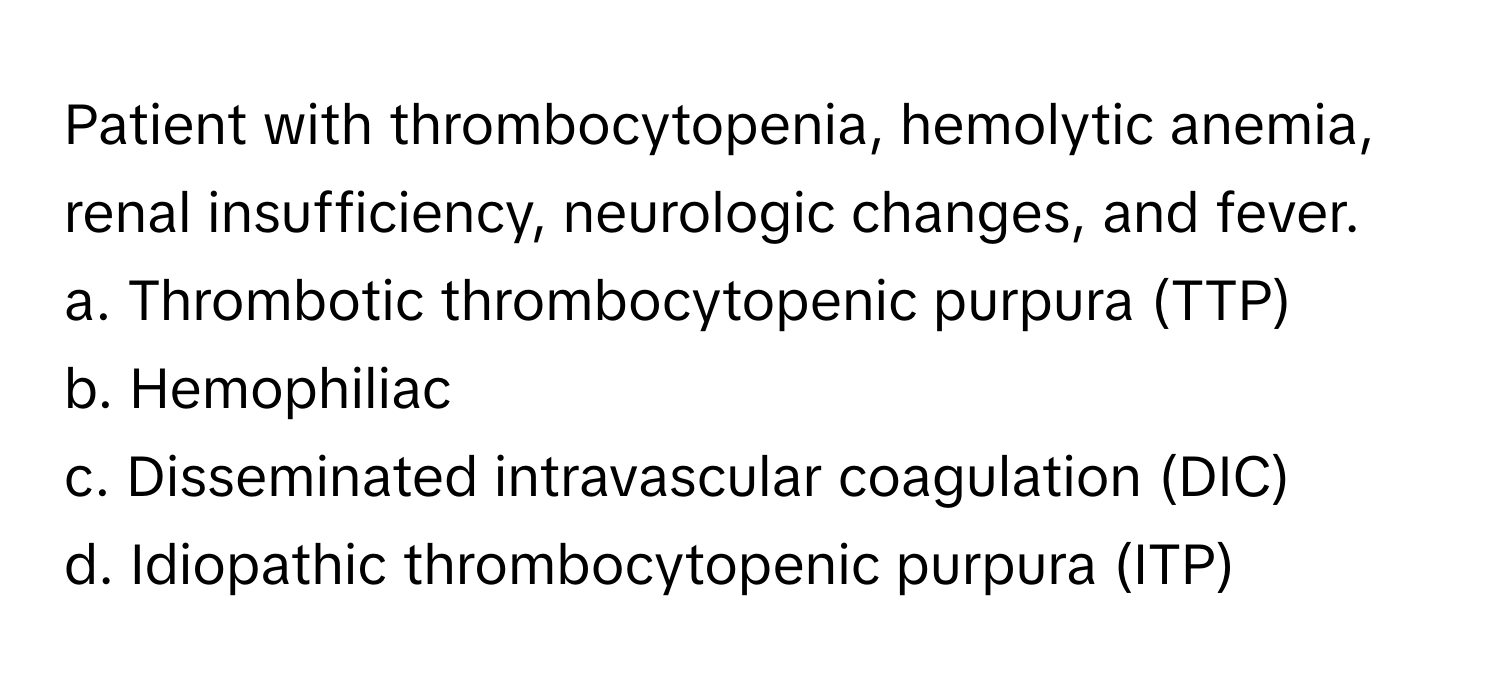 Patient with thrombocytopenia, hemolytic anemia, renal insufficiency, neurologic changes, and fever.

a. Thrombotic thrombocytopenic purpura (TTP)
b. Hemophiliac
c. Disseminated intravascular coagulation (DIC)
d. Idiopathic thrombocytopenic purpura (ITP)