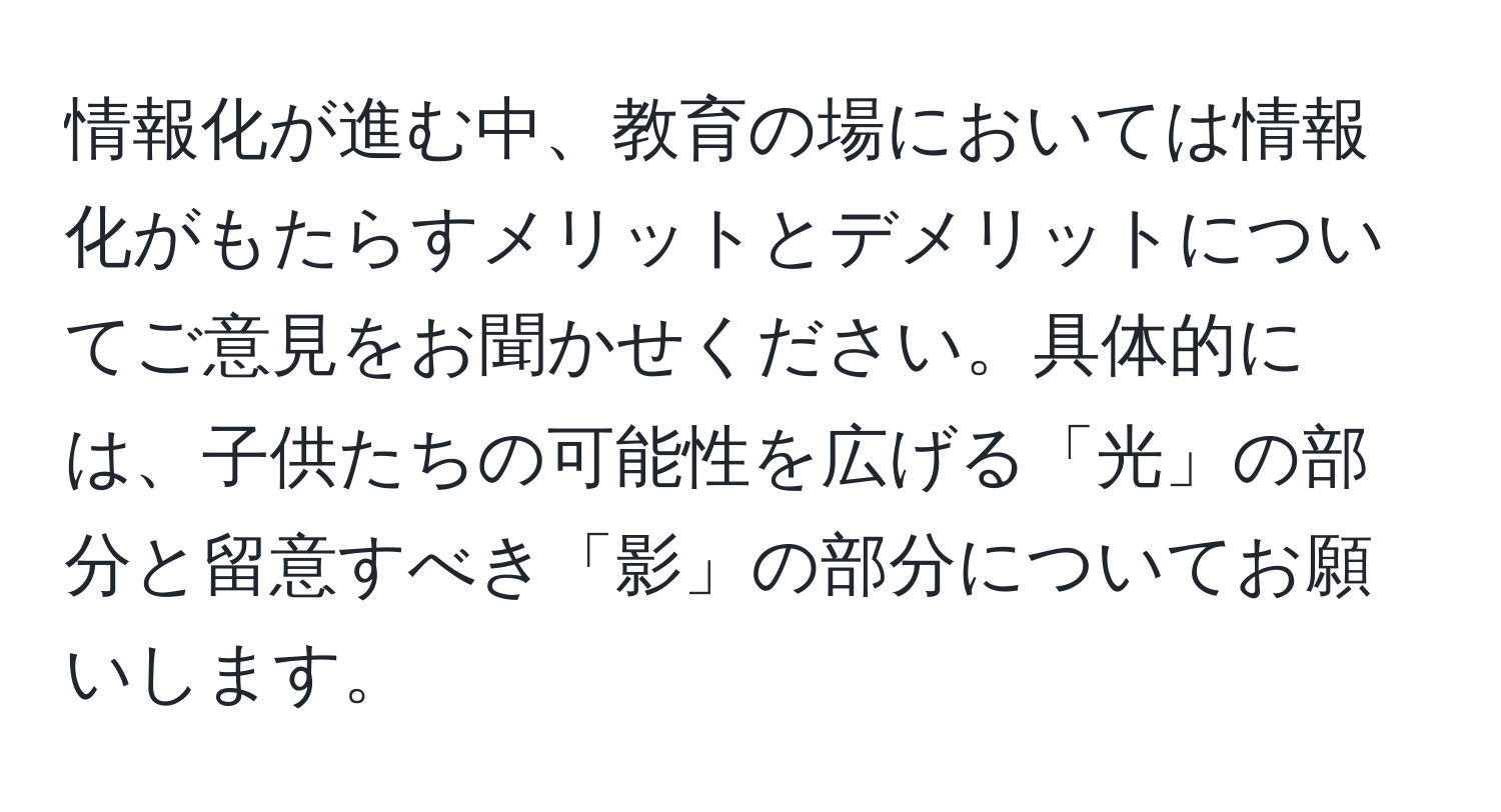 情報化が進む中、教育の場においては情報化がもたらすメリットとデメリットについてご意見をお聞かせください。具体的には、子供たちの可能性を広げる「光」の部分と留意すべき「影」の部分についてお願いします。