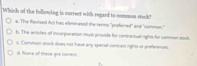 Which of the following is correct with regard to common stock?
a. The Revised Act has eliminated the terms "preferred' and "common."
b. The articles of incorporation must provide for contractual rights for common stock.
c. Common stock does not have any special contract rights or preferences.
d. None of these are correct.