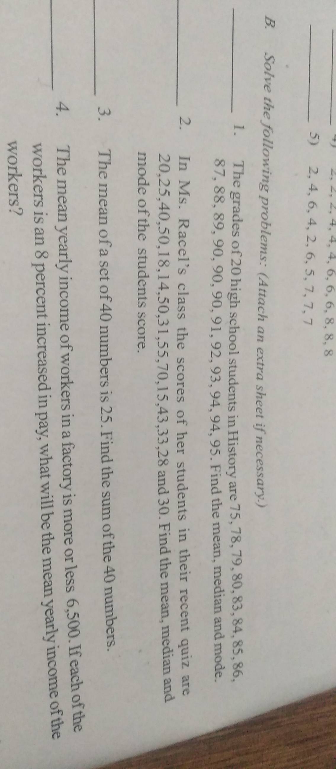 2, 2, 2, 4, 4, 4, 6, 6, 6, 8, 8, 8
_5) 2, 4, 6, 4, 2, 6, 5, 7, 7, 7
B. Solve the following problems: (Attach an extra sheet if necessary.) 
_1. The grades of 20 high school students in History are 75, 78, 79, 80, 83, 84, 85, 86,
87, 88, 89, 90, 90, 90, 91, 92, 93, 94, 94, 95. Find the mean, median and mode. 
_2. In Ms. Racel’s class the scores of her students in their recent quiz are
20, 25, 40, 50, 18, 14, 50, 31, 55, 70, 15, 43, 33, 28 and 30. Find the mean, median and 
mode of the students score. 
_ 
3. The mean of a set of 40 numbers is 25. Find the sum of the 40 numbers. 
4. The mean yearly income of workers in a factory is more or less 6,500. If each of the 
_workers is an 8 percent increased in pay, what will be the mean yearly income of the 
workers?