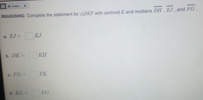 ←》 Listen
REASONING Complete the statement for △ DEF with centroid K and medians overline DH, overline EJ , and overline FG.
a. EJ=□ KJ
b. DK=□ KH
C. FG=□ FK
d. KG=□ FG